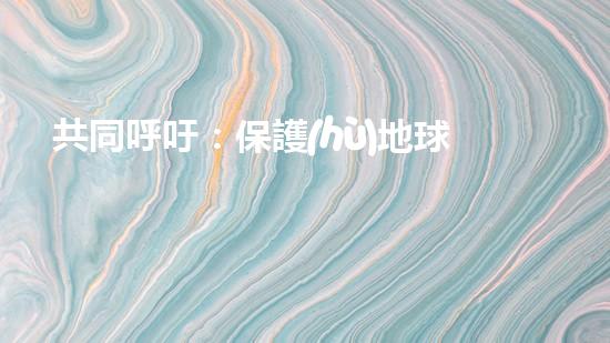 共同呼吁：保護(hù)地球，從我做起！